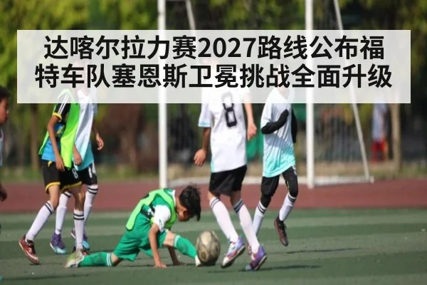 达喀尔拉力赛2027路线公布福特车队塞恩斯卫冕挑战全面升级